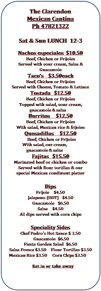 Rounded Rectangle: The Clarendon Mexican Cantina Ph 47821322 Sat & Sun LUNCH 12-3 Nachos especiales $10.50 Beef, Chicken or Frijoles Served with sour cream, Salsa & Guacamole Taco’s $3.50each Beef, Chicken or Frijoles Served with Cheese, Tomato & Lettuce Tostada $12.50 Beef, Chicken or Frijoles Topped with salad, sour cream, guacamole & salsa Burritos $12.50 Beef, Chicken or Frijoles With salad, Mexican rice & frijoles Quesadillas $12.50 Beef, Chicken or Frijoles With salad, our cream, guacamole & salsa Fajitas $15.50 Marinated beef or chicken or combo Served with flour tortillas & our special Mexican condiment platter Dips Frijole $4.50 Jalapeno (HOT) $4.50 Guacamole $6.50 Salsa $4.50 All dips served with corn chips Speciality Sides Chef Pedro’s Hot Sauce $ 3.50 Guacamole $6.50 Fiesta Garden Salad $6.50 Salsa Fresca $3.50 Flour Tortillas $3.50 Mexican Rice $3.50 Corn Chips $3.50 Eat in or take away